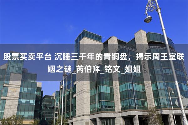 股票买卖平台 沉睡三千年的青铜盘，揭示周王室联姻之谜_芮伯拜_铭文_姐姐