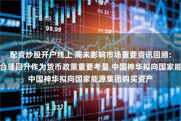 配资炒股开户线上 周末影响市场重要资讯回顾:央行把促进物价合理回升作为货币政策重要考量 中国神华拟向国家能源集团购买资产