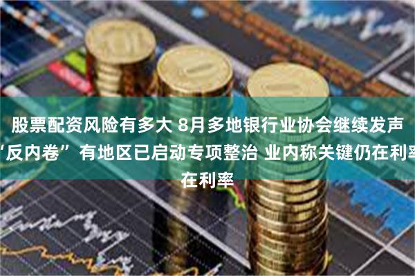 股票配资风险有多大 8月多地银行业协会继续发声“反内卷” 有地区已启动专项整治 业内称关键仍在利率