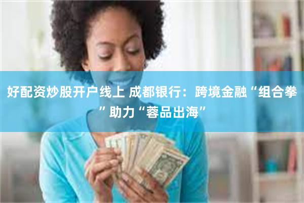 好配资炒股开户线上 成都银行：跨境金融“组合拳”助力“蓉品出海”