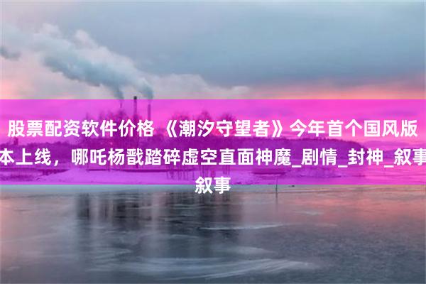 股票配资软件价格 《潮汐守望者》今年首个国风版本上线，哪吒杨戬踏碎虚空直面神魔_剧情_封神_叙事