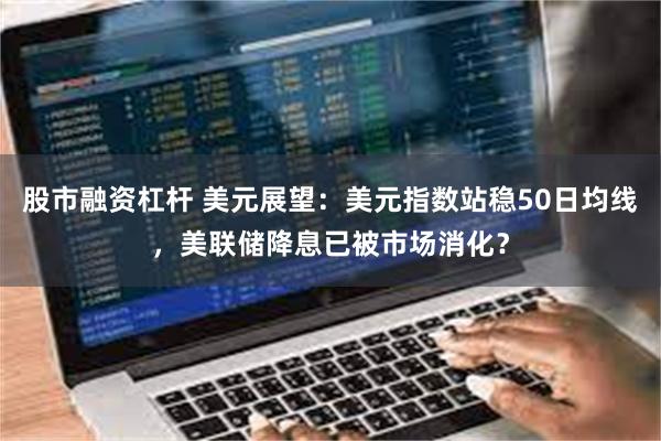 股市融资杠杆 美元展望：美元指数站稳50日均线，美联储降息已被市场消化？