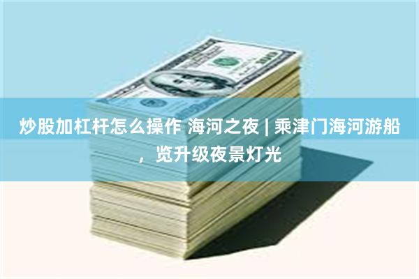 炒股加杠杆怎么操作 海河之夜 | 乘津门海河游船，览升级夜景灯光