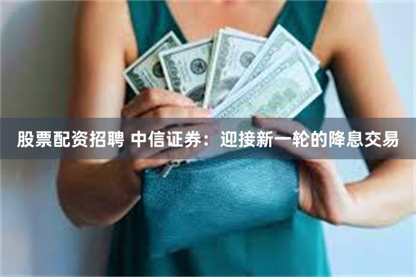 股票配资招聘 中信证券：迎接新一轮的降息交易