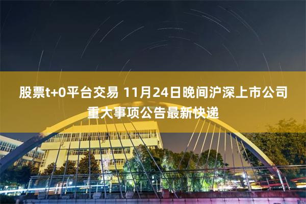 股票t+0平台交易 11月24日晚间沪深上市公司重大事项公告最新快递
