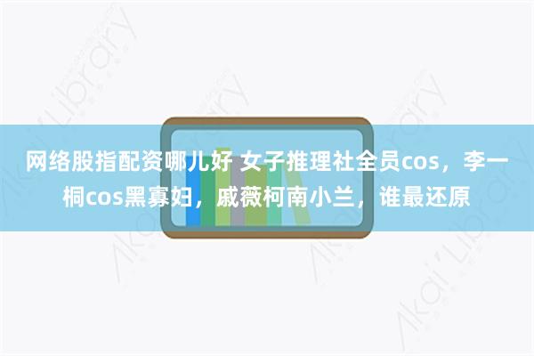 网络股指配资哪儿好 女子推理社全员cos,李一桐cos黑寡妇,戚薇柯南小兰,谁最还原