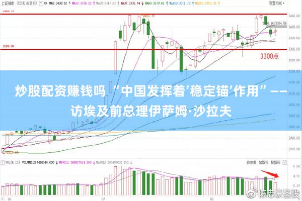 炒股配资赚钱吗 “中国发挥着‘稳定锚’作用”——访埃及前总理伊萨姆·沙拉夫