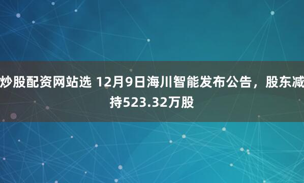 炒股配资网站选 12月9日海川智能发布公告,股东减持523.32万股