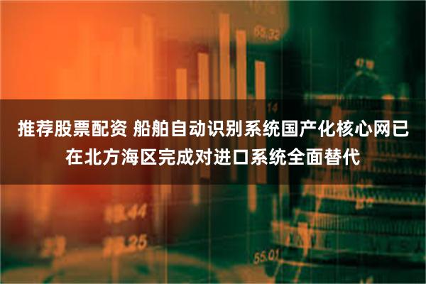 推荐股票配资 船舶自动识别系统国产化核心网已在北方海区完成对进口系统全面替代