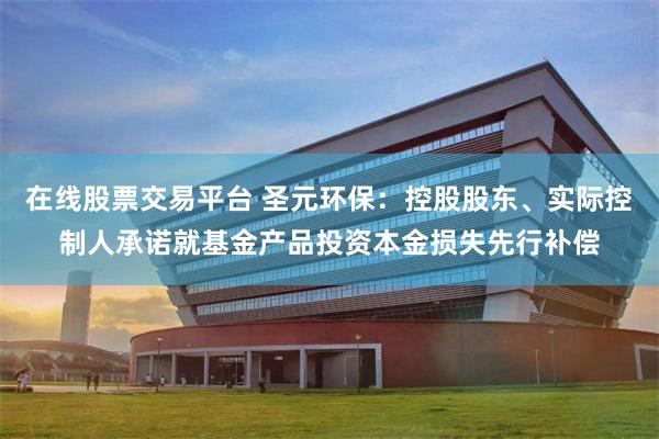 在线股票交易平台 圣元环保：控股股东、实际控制人承诺就基金产品投资本金损失先行补偿