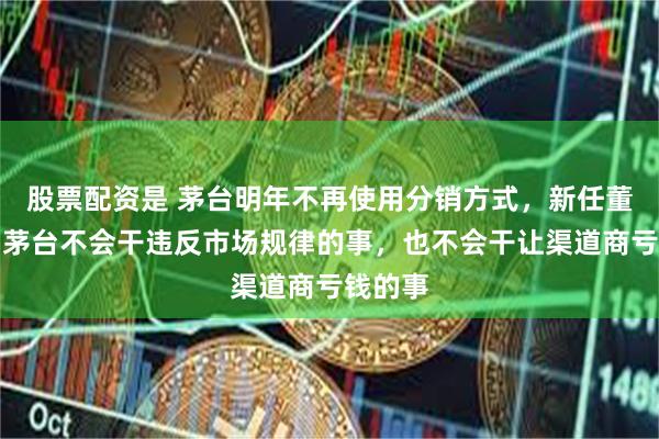 股票配资是 茅台明年不再使用分销方式，新任董事长：茅台不会干违反市场规律的事，也不会干让渠道商亏钱的事