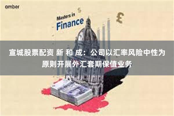 宣城股票配资 新 和 成：公司以汇率风险中性为原则开展外汇套期保值业务