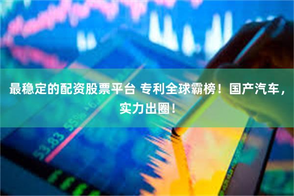 最稳定的配资股票平台 专利全球霸榜！国产汽车，实力出圈！