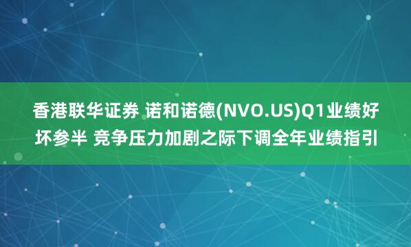 香港联华证券 诺和诺德(NVO.US)Q1业绩好坏参半 竞争压力加剧之际下调全年业绩指引