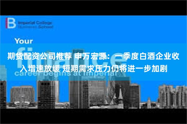 期货配资公司推荐 申万宏源：一季度白酒企业收入增速放缓 短期需求压力仍将进一步加剧