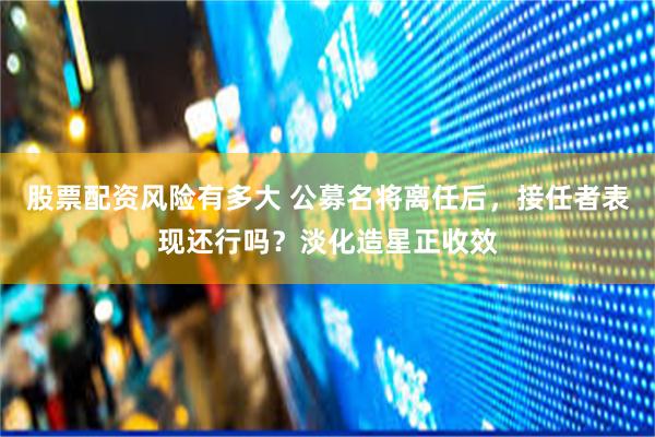 股票配资风险有多大 公募名将离任后，接任者表现还行吗？淡化造星正收效