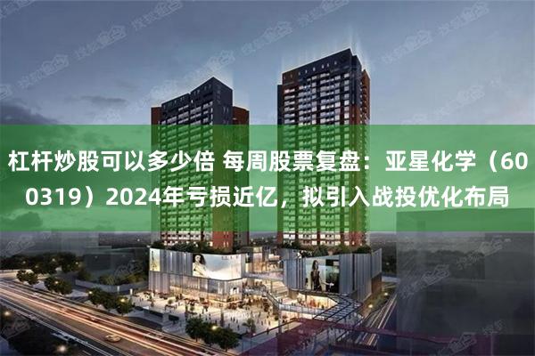 杠杆炒股可以多少倍 每周股票复盘：亚星化学（600319）2024年亏损近亿，拟引入战投优化布局