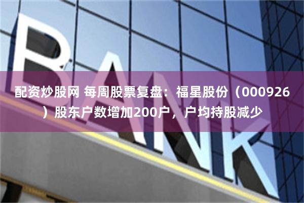 配资炒股网 每周股票复盘：福星股份（000926）股东户数增加200户，户均持股减少