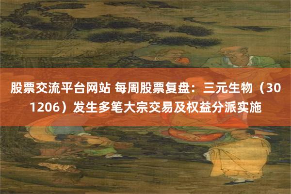 股票交流平台网站 每周股票复盘：三元生物（301206）发生多笔大宗交易及权益分派实施