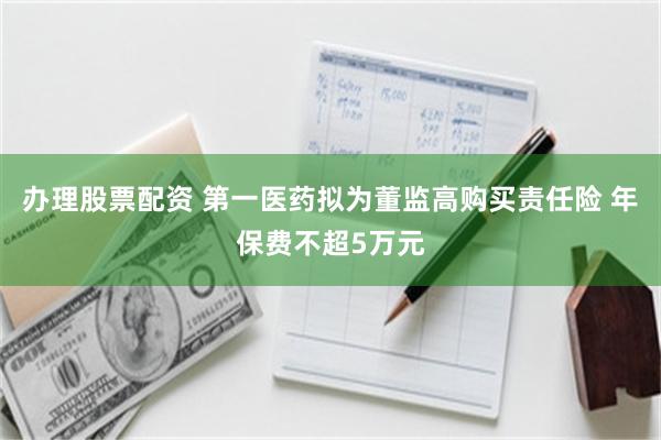 办理股票配资 第一医药拟为董监高购买责任险 年保费不超5万元