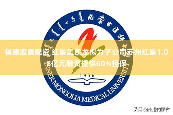 福建股票配资 红星美凯龙拟为子公司苏州红星1.08亿元融资提供60%担保