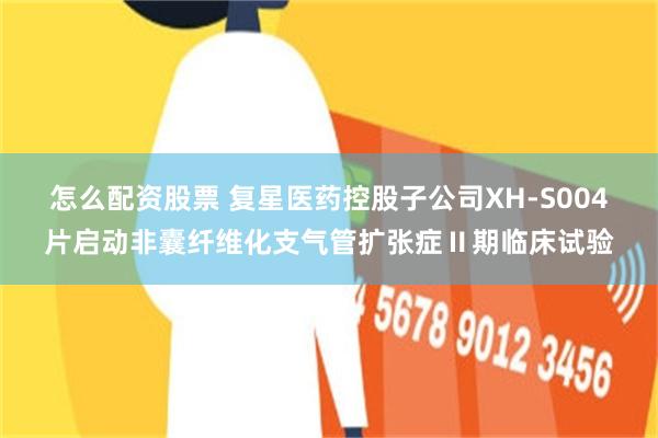 怎么配资股票 复星医药控股子公司XH-S004片启动非囊纤维化支气管扩张症Ⅱ期临床试验