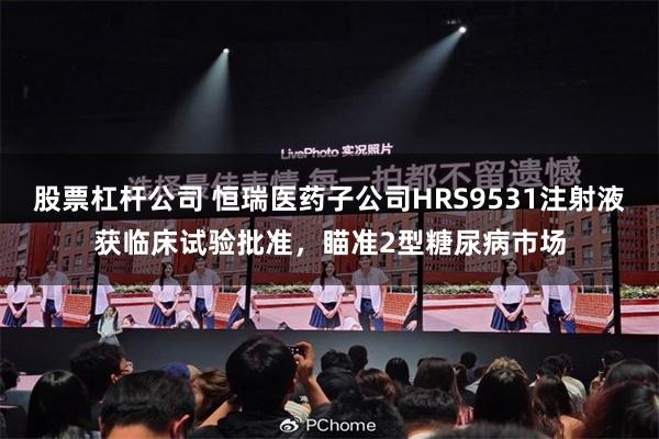 股票杠杆公司 恒瑞医药子公司HRS9531注射液获临床试验批准，瞄准2型糖尿病市场