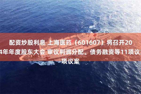 配资炒股利息 上海医药（601607）将召开2024年年度股东大会 审议利润分配、债务融资等11项议案