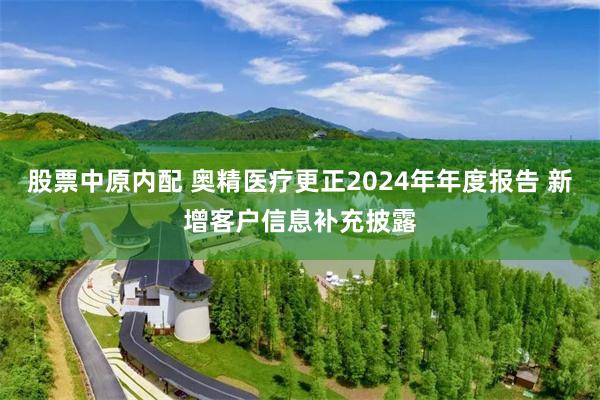 股票中原内配 奥精医疗更正2024年年度报告 新增客户信息补充披露