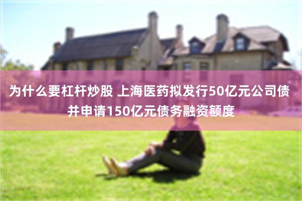 为什么要杠杆炒股 上海医药拟发行50亿元公司债 并申请150亿元债务融资额度