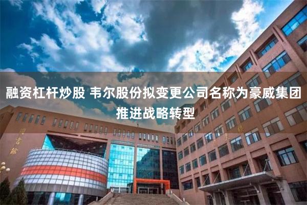 融资杠杆炒股 韦尔股份拟变更公司名称为豪威集团 推进战略转型