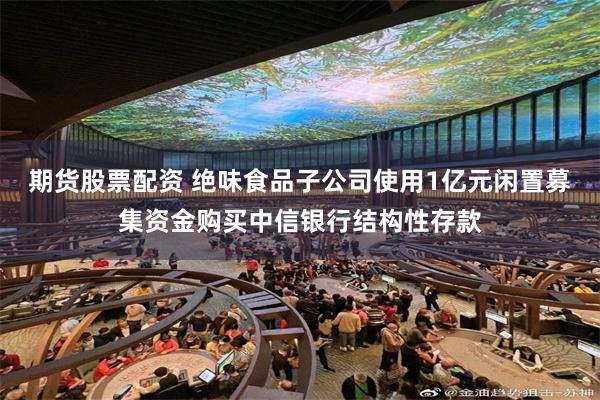 期货股票配资 绝味食品子公司使用1亿元闲置募集资金购买中信银行结构性存款