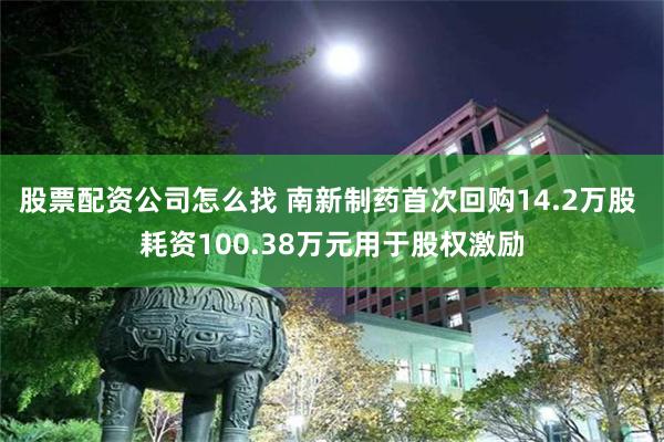 股票配资公司怎么找 南新制药首次回购14.2万股 耗资100.38万元用于股权激励