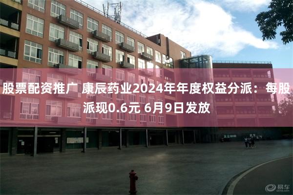 股票配资推广 康辰药业2024年年度权益分派：每股派现0.6元 6月9日发放
