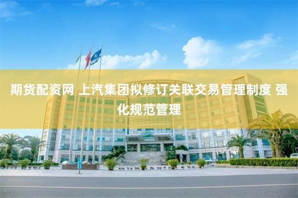 期货配资网 上汽集团拟修订关联交易管理制度 强化规范管理