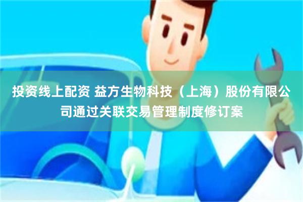 投资线上配资 益方生物科技（上海）股份有限公司通过关联交易管理制度修订案