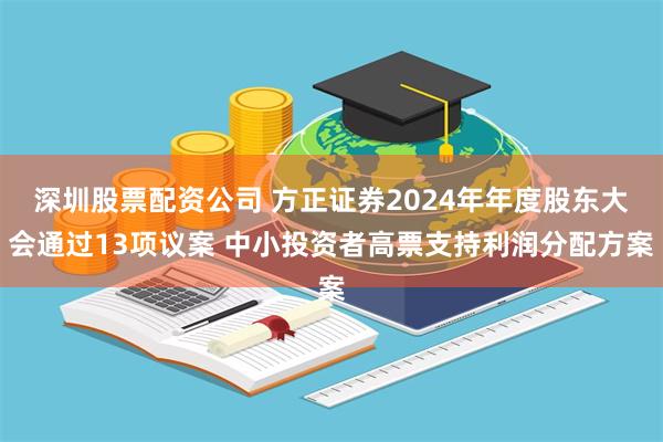 深圳股票配资公司 方正证券2024年年度股东大会通过13项议案 中小投资者高票支持利润分配方案