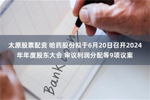 太原股票配资 哈药股份拟于6月20日召开2024年年度股东大会 审议利润分配等9项议案