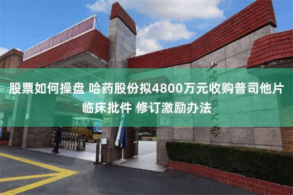 股票如何操盘 哈药股份拟4800万元收购普司他片临床批件 修订激励办法