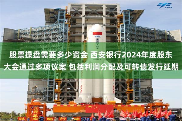 股票操盘需要多少资金 西安银行2024年度股东大会通过多项议案 包括利润分配及可转债发行延期