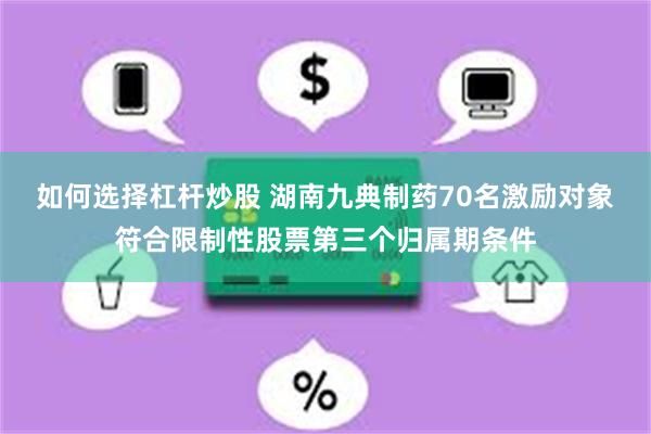 如何选择杠杆炒股 湖南九典制药70名激励对象符合限制性股票第三个归属期条件