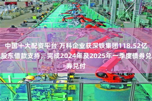 中国十大配资平台 万科企业获深铁集团118.52亿元股东借款支持，完成2024年及2025年一季度债券兑付