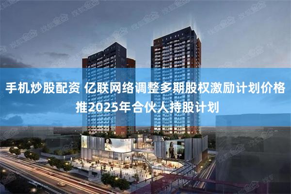 手机炒股配资 亿联网络调整多期股权激励计划价格 推2025年合伙人持股计划