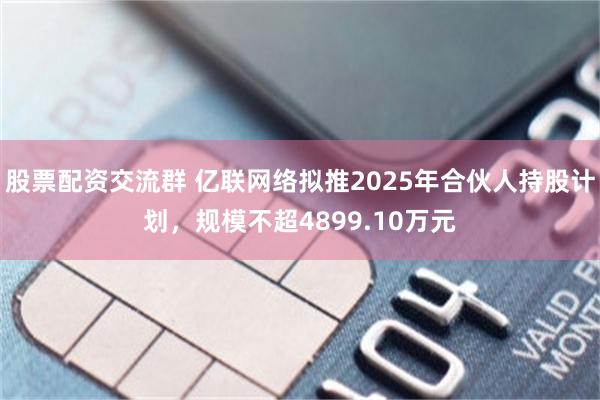 股票配资交流群 亿联网络拟推2025年合伙人持股计划，规模不超4899.10万元