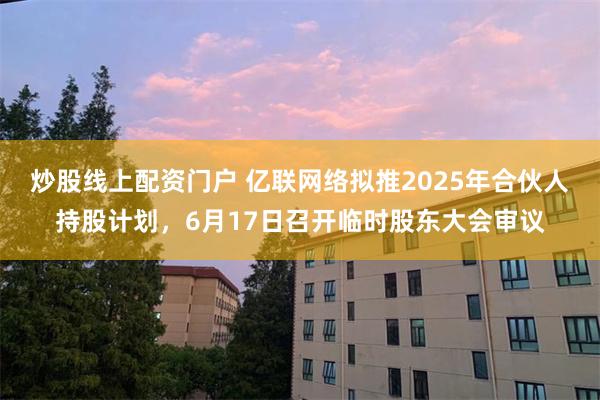 炒股线上配资门户 亿联网络拟推2025年合伙人持股计划，6月17日召开临时股东大会审议