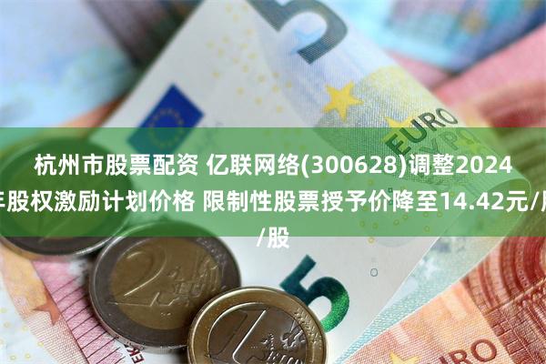 杭州市股票配资 亿联网络(300628)调整2024年股权激励计划价格 限制性股票授予价降至14.42元/股