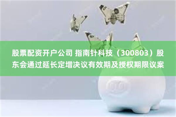 股票配资开户公司 指南针科技（300803）股东会通过延长定增决议有效期及授权期限议案
