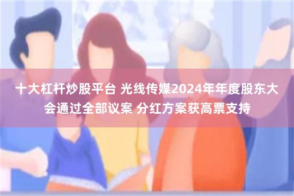 十大杠杆炒股平台 光线传媒2024年年度股东大会通过全部议案 分红方案获高票支持