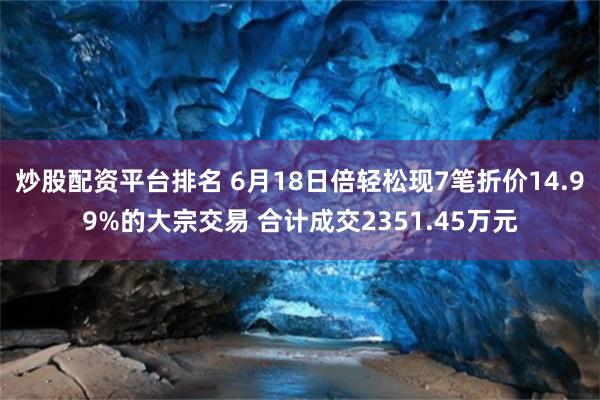 炒股配资平台排名 6月18日倍轻松现7笔折价14.99%的大宗交易 合计成交2351.45万元