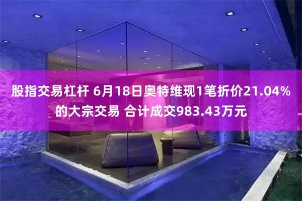 股指交易杠杆 6月18日奥特维现1笔折价21.04%的大宗交易 合计成交983.43万元